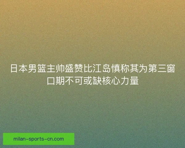 日本男篮主帅盛赞比江岛慎称其为第三窗口期不可或缺核心力量