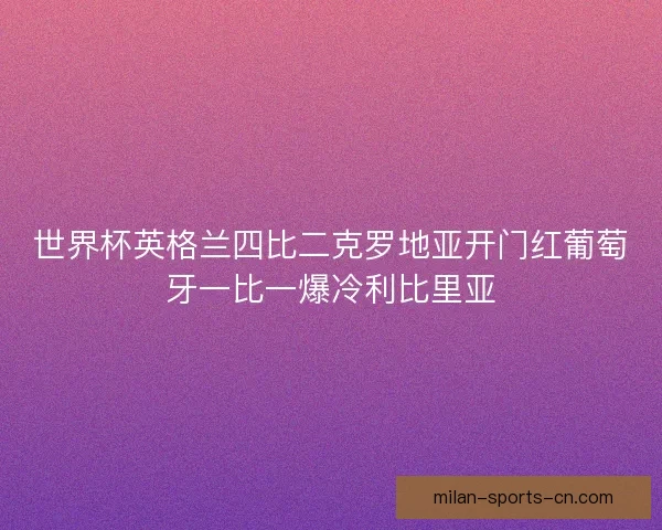 世界杯英格兰四比二克罗地亚开门红葡萄牙一比一爆冷利比里亚